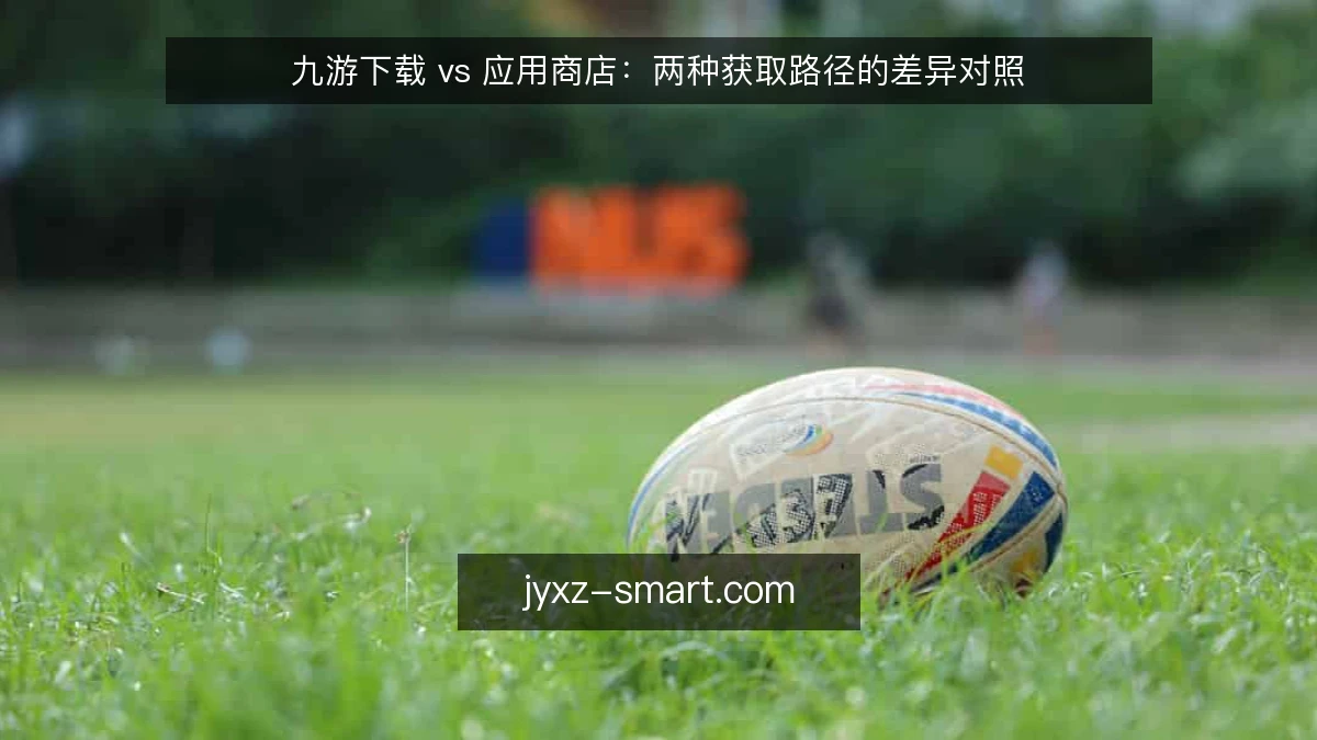 九游下载 vs 应用商店：两种获取路径的差异对照