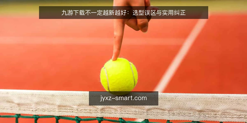 九游下载不一定越新越好:选型误区与实用纠正 — 误区:九游下载必须追求最新版 配图