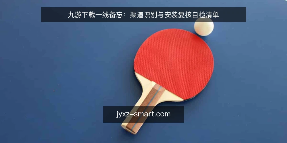 九游下载一线备忘：渠道识别与安装复核自检清单 — 现场要盯的信号 配图