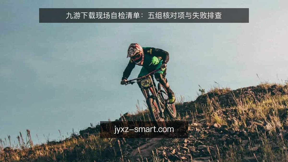 九游下载现场自检清单：五组核对项与失败排查